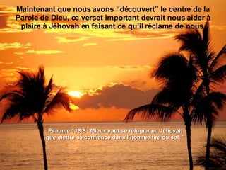 Maintenant que nous avons “découvert” le centre de la Parole de Dieu, ce verset important devrait nous aider à plaire à Jéhovah en faisant ce qu’il réclame de nous. Psaume 118:8 “ Mieux vaut se réfugier en Jéhovah que mettre sa confiance dans l’homme tiré du sol.  ” 