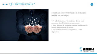 Qui sommes nous ? 2 
20 années d’expérience dans le domain du 
service informatique 
• De taille humaine, à l’écoute de nos clients, nous 
proposons des offres de service sur mesure. 
• Notre politique de formation continue nous permet de 
réaliser des prestations de qualité. 
• Nous mettons toutes nos compétences à votre 
disposition. 
 
