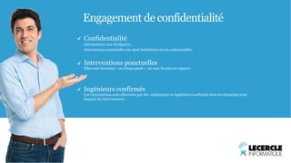 Engagement de confidentialité 
Confidentialité 
Informations non divulguées; 
Interventions ponctuelles (au spot) forfaitaires et/ou contractuelles. 
Interventions ponctuelles 
Elles sont facturées « au temps passé », au taux horaire en vigueur. 
Ingénieurs confirmés 
Les interventions sont effectuées par des techniciens ou ingénieurs confirmés dans les domaines pour 
lesquels ils interviennent. 
 
