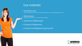 Les contrats 
Assistance parc 
Contrats d’assistance pour parcs informatiques (postes, serveurs, imprimantes, box etc.) 
Maintenance 
Contrats de maintenance avec interventions curatives. 
Assistance téléphonique 
Contrats d’infogérance 
Contrats de délégation de personnel 
 
