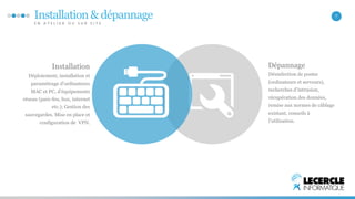 Installation & dépannage 
E N A T E L I E R O U S U R S I T E 
7 
Dépannage 
Désinfection de postes 
(ordinateurs et serveurs), 
recherches d’intrusion, 
récupération des données, 
remise aux normes de câblage 
existant, conseils à 
l’utilisation. 
Installation 
Déploiement, installation et 
paramétrage d’ordinateurs 
MAC et PC, d’équipements 
réseau (pare-feu, box, internet 
etc.); Gestion des 
sauvegardes. Mise en place et 
configuration de VPN. 
 