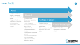 Audit 8 
Audit 
• Analyse, évaluation du 
système d’information; 
audit, réseaux, sécurité, parc, 
câblage. 
• Rapports d’audits avec 
formulation du diagnostic, 
recommandations, 
préconisations et plan 
d’action. 
• Conseil et apport 
d’expertise en organisation 
informatique. 
• Etude de projets et 
accompagnement pour leur 
mise en oeuvre. 
• Optimisation de 
l’architecture systèmes et 
réseaux. 
• Elaboration de stratégies de 
sécurité. 
• Accompagnement dans les 
choix informatiques. 
• Dimensionnement des 
matériels et logiciels. 
• Etude de projets et 
accompagnement pour leur 
mise en oeuvre. 
• Mise à disposition d’un chef 
de projet sur site et/ou en 
atelier. 
Etablissement, aide à 
l’élaboration de cahiers des 
charges. 
Conseil 
Pilotage de projet 
Cahier des charges 
 