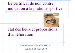 Le certificat de non contre
indication à la pratique sportive
état des lieux et propositions
d’amélioration
Dr Guillaume LEVAVASSEUR
Vendredi 26 mars 2010
 