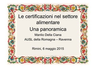 Le certificazioni nel settore
alimentare
Una panoramica
Manlio Della Ciana
AUSL della Romagna – Ravenna
Rimini, 6 maggio 2015
 