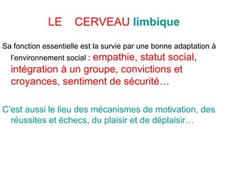 Sa fonction essentielle est la survie par une bonne adaptation à l’environnement social :   empathie, statut social, intégration à un groupe, convictions et croyances, sentiment de sécurité…   C’est aussi le lieu des mécanismes de motivation, des  réussites et échecs, du plaisir et de déplaisir… LE  CERVEAU   limbique 
