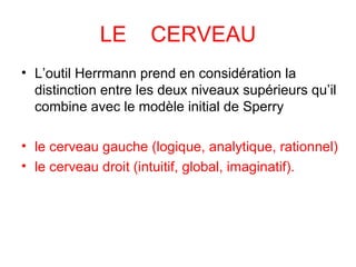 LE  CERVEAU L’outil Herrmann prend en considération la distinction entre les deux niveaux supérieurs qu’il combine avec le modèle initial de Sperry le cerveau gauche (logique, analytique, rationnel)  le cerveau droit (intuitif, global, imaginatif).      