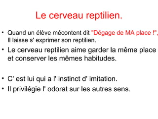 Quand un élève mécontent dit  "Dégage de MA place !",  Il laisse s' exprimer son reptilien.  Le cerveau reptilien aime garder la même place et conserver les mêmes habitudes.  C' est lui qui a l' instinct d' imitation. Il privilégie l' odorat sur les autres sens.  Le cerveau reptilien. 