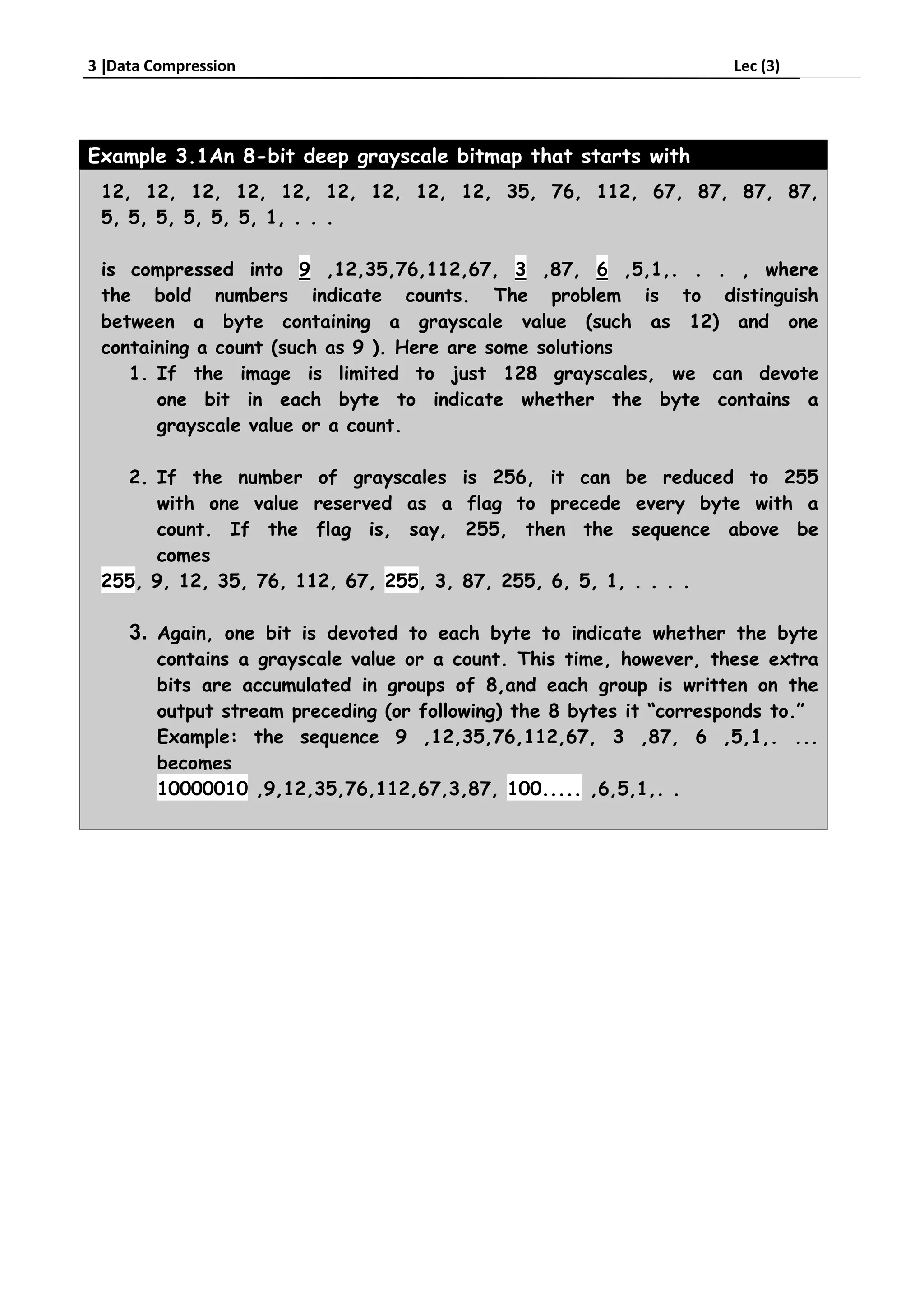 3 Data Compression Lec (3)
Example 3.1An 8-bit deep grayscale bitmap that starts with
12, 12, 12, 12, 12, 12, 12, 12, 12, 35, 76, 112, 67, 87, 87, 87,
5, 5, 5, 5, 5, 5, 1, . . .
is compressed into 9 ,12,35,76,112,67, 3 ,87, 6 ,5,1,. . . , where
the bold numbers indicate counts. The problem is to distinguish
between a byte containing a grayscale value (such as 12) and one
containing a count (such as 9 ). Here are some solutions
1. If the image is limited to just 128 grayscales, we can devote
one bit in each byte to indicate whether the byte contains a
grayscale value or a count.
2. If the number of grayscales is 256, it can be reduced to 255
with one value reserved as a flag to precede every byte with a
count. If the flag is, say, 255, then the sequence above be
comes
255, 9, 12, 35, 76, 112, 67, 255, 3, 87, 255, 6, 5, 1, . . . .
3. Again, one bit is devoted to each byte to indicate whether the byte
contains a grayscale value or a count. This time, however, these extra
bits are accumulated in groups of 8,and each group is written on the
output stream preceding (or following) the 8 bytes it “corresponds to.”
Example: the sequence 9 ,12,35,76,112,67, 3 ,87, 6 ,5,1,. ...
becomes
10000010 ,9,12,35,76,112,67,3,87, 100..... ,6,5,1,. .
 
