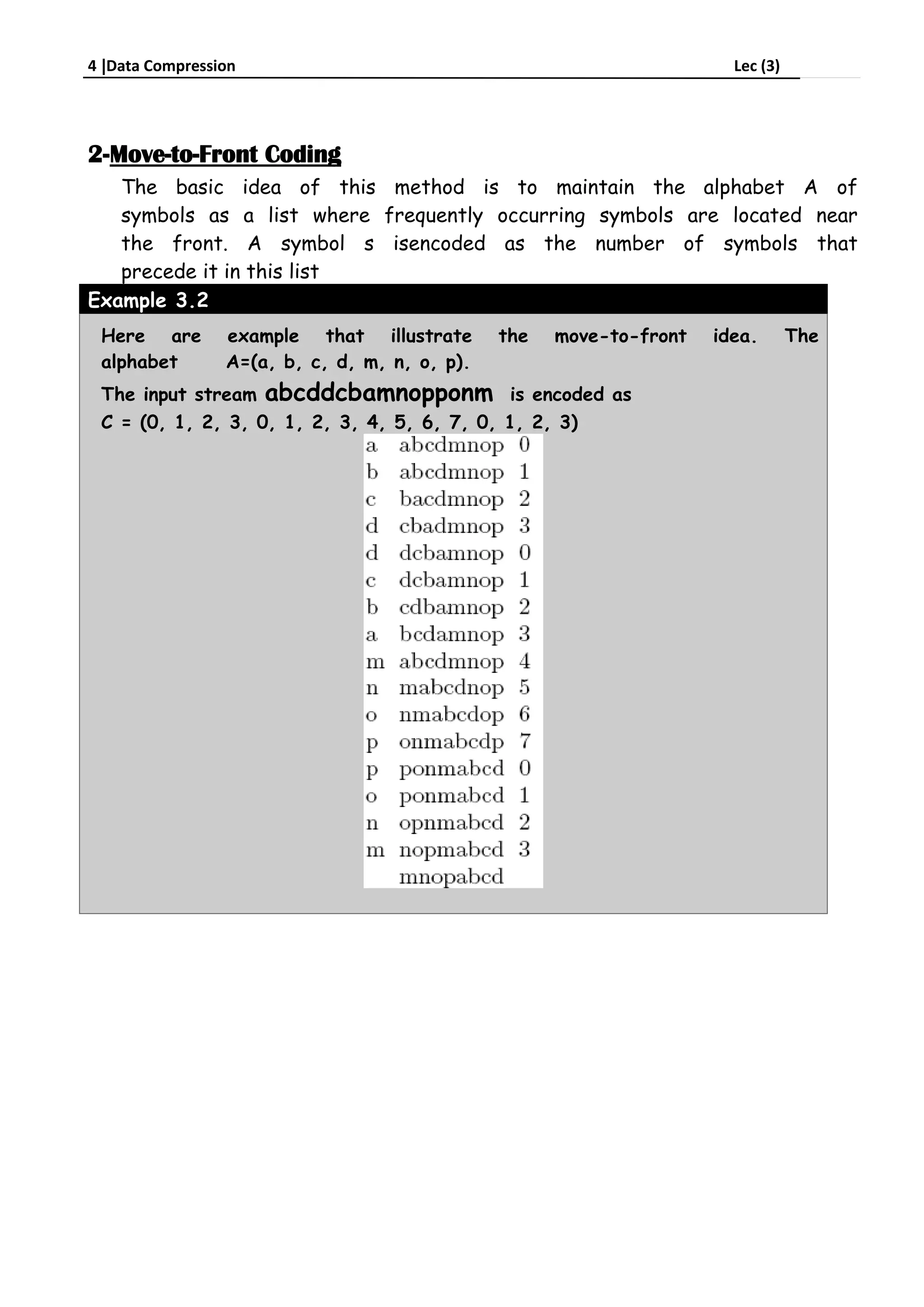 4 Data Compression Lec (3)
2-Move-to-Front Coding
The basic idea of this method is to maintain the alphabet A of
symbols as a list where frequently occurring symbols are located near
the front. A symbol s isencoded as the number of symbols that
precede it in this list
Example 3.2
Here are example that illustrate the move-to-front idea. The
alphabet A=(a, b, c, d, m, n, o, p)
The input stream abcddcbamnopponm is encoded as
C = (0, 1, 2, 3, 0, 1, 2, 3, 4, 5, 6, 7, 0, 1, 2, 3)
 