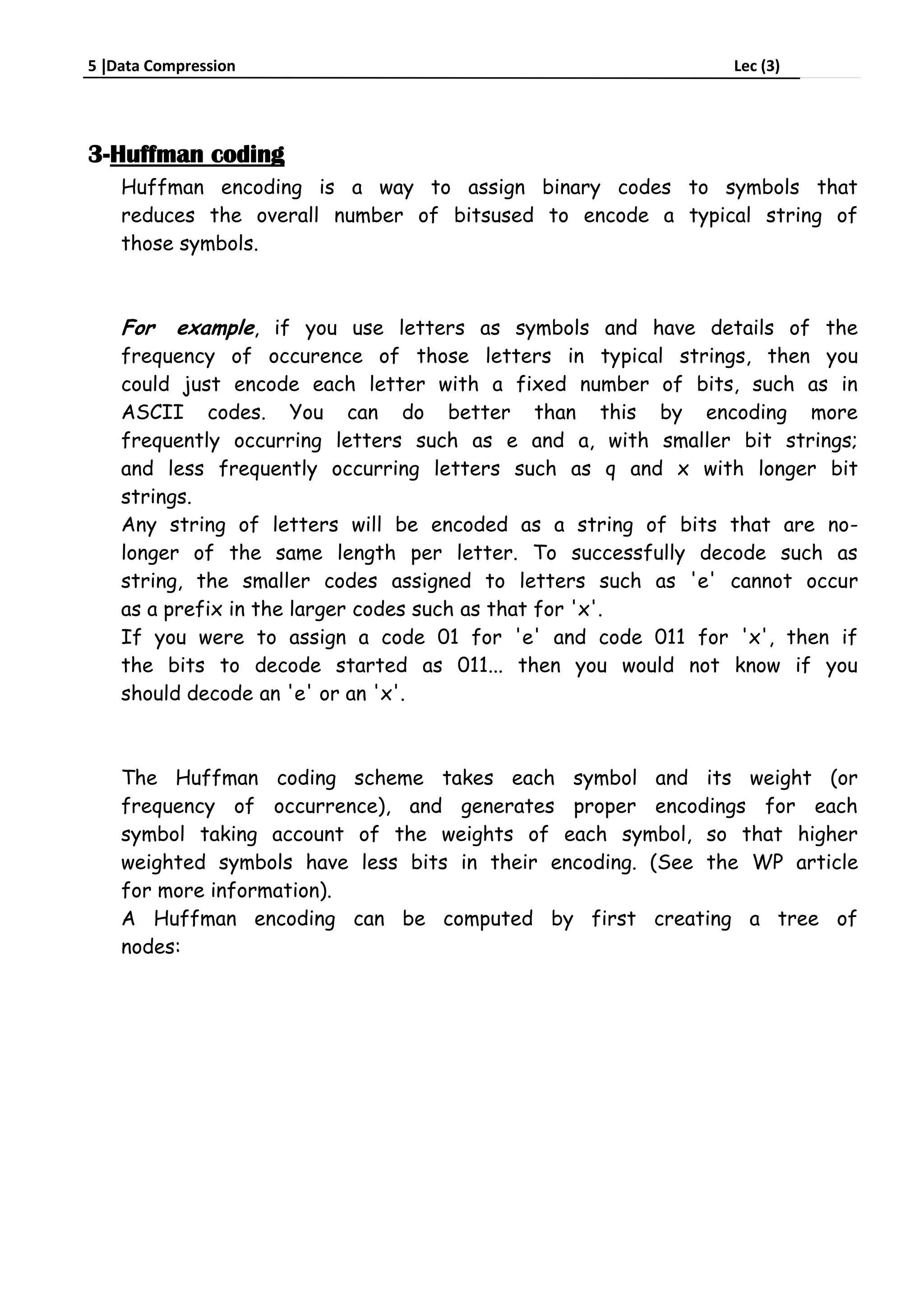 5 Data Compression Lec (3)
3-Huffman coding
Huffman encoding is a way to assign binary codes to symbols that
reduces the overall number of bitsused to encode a typical string of
those symbols.
For example, if you use letters as symbols and have details of the
frequency of occurence of those letters in typical strings, then you
could just encode each letter with a fixed number of bits, such as in
ASCII codes. You can do better than this by encoding more
frequently occurring letters such as e and a, with smaller bit strings;
and less frequently occurring letters such as q and x with longer bit
strings.
Any string of letters will be encoded as a string of bits that are no-
longer of the same length per letter. To successfully decode such as
string, the smaller codes assigned to letters such as 'e' cannot occur
as a prefix in the larger codes such as that for 'x'.
If you were to assign a code 01 for 'e' and code 011 for 'x', then if
the bits to decode started as 011... then you would not know if you
should decode an 'e' or an 'x'.
The Huffman coding scheme takes each symbol and its weight (or
frequency of occurrence), and generates proper encodings for each
symbol taking account of the weights of each symbol, so that higher
weighted symbols have less bits in their encoding. (See the WP article
for more information).
A Huffman encoding can be computed by first creating a tree of
nodes:
 