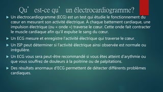 Qu’est-ce qu’un électrocardiogramme?
 Un électrocardiogramme (ECG) est un test qui étudie le fonctionnement du
cœur en mesurant son activité électrique. À chaque battement cardiaque, une
impulsion électrique (ou « onde ») traverse le cœur. Cette onde fait contracter
le muscle cardiaque afin qu’il expulse le sang du cœur.
 Un ECG mesure et enregistre l’activité électrique qui traverse le cœur.
 Un ISP peut déterminer si l’activité électrique ainsi observée est normale ou
irrégulière.
 Un ECG vous sera peut-être recommandé si vous êtes atteint d’arythmie ou
que vous souffrez de douleurs à la poitrine ou de palpitations.
 Des résultats anormaux d’ECG permettent de détecter différents problèmes
cardiaques.
 