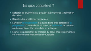En quoi consiste-il ?
 Détecter les arythmies qui peuvent avoir favorisé la formation
de caillots
 Dépister des problèmes cardiaques
 Surveiller la récupération à la suite d’une crise cardiaque, la
progression d’une maladie du cœur ou l’efficacité de certains
médicaments ou d’un stimulateur cardiaque
 Écarter les possibilités de maladie du cœur chez les personnes
en attente d’une intervention chirurgicale
 