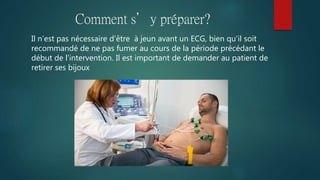 Comment s’y préparer?
Il n’est pas nécessaire d’être à jeun avant un ECG, bien qu’il soit
recommandé de ne pas fumer au cours de la période précédant le
début de l’intervention. Il est important de demander au patient de
retirer ses bijoux
 