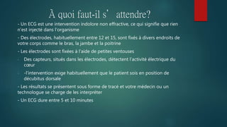 À quoi faut-il s’attendre?
- Un ECG est une intervention indolore non effractive, ce qui signifie que rien
n’est injecté dans l’organisme
- Des électrodes, habituellement entre 12 et 15, sont fixés à divers endroits de
votre corps comme le bras, la jambe et la poitrine
- Les électrodes sont fixées à l’aide de petites ventouses
- Des capteurs, situés dans les électrodes, détectent l’activité électrique du
cœur
- -l'intervention exige habituellement que le patient sois en position de
décubitus dorsale
- Les résultats se présentent sous forme de tracé et votre médecin ou un
technologue se charge de les interpréter
- Un ECG dure entre 5 et 10 minutes
 