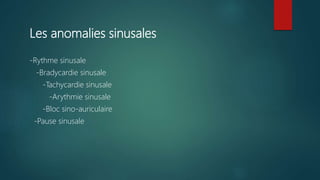 Les anomalies sinusales
-Rythme sinusale
-Bradycardie sinusale
-Tachycardie sinusale
-Arythmie sinusale
-Bloc sino-auriculaire
-Pause sinusale
 