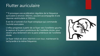 Flutter auriculaire
°° Il provoque une accélération régulière de la fréquence
auriculaire à environ 300/mn, souvent accompagnée d’une
réponse ventriculaire à 150/min
Il est lié à l’activité d’un foyer ectopique qui commande
l’activité auriculaire
L'influx progresse à partir de ce foyer vers l'oreillette gauche,
le septum et la paroi postérieure de l'oreillette droite, pour
revenir plus lentement vers la paroi antérieure de l'oreillette
droite.
Le foyer initial est alors réactivé à son tour, maintenant la
tachycardie à la même fréquence.
 