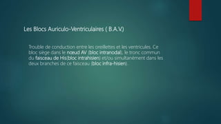 Les Blocs Auriculo-Ventriculaires ( B.A.V.)
Trouble de conduction entre les oreillettes et les ventricules. Ce
bloc siège dans le nœud AV (bloc intranodal), le tronc commun
du faisceau de His(bloc intrahisien) et/ou simultanément dans les
deux branches de ce faisceau (bloc infra-hisien).
 