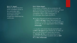 B.A.V 1er degré :
Retard de la conduction
entre l’oreillette droite et
les ventricules sans
qu’aucune impulsion
auriculaire ne soit
empêchée d’atteindre les
ventricules.
B.A.V 2éme degré :
Interruption complète de la conduction AV
après certaines impulsions auriculaires. Le tracé
électrique montre plus d’ondes P que de
complexes QRS (« QRS manquant »).
On distingue deux types de BAV II.
 Le plus fréquent et de bon pronostic est
le BAV II de type I (type Wenckebach ou
Mobitz I). En effet, ce bloc est généralement
intranodal, et son aggravation lente (cf. bloc
infranodal).
--> Le plus rare et de mauvais pronostic est
le BAV II de type II (type Mobitz II). En effet, ce
bloc est généralement situé dans le tronc
du faisceau de His ou ses branches, et son
aggravation peut être soudaine vers un BAV
III (cf. bloc infranodal)
 