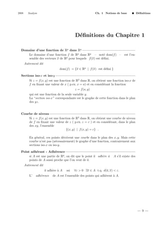 2008

Analyse

Ch. 1 Notions de base

D´ﬁnitions
e

D´ﬁnitions du Chapitre 1
e
Domaine d’une fonction de Rp dans Rq
Le domaine d’une fonction f de Rp dans Rq – not´ dom(f ) –
e
e
semble des vecteurs x de Rp pour lesquels f (x) est d´ﬁni.

est l’en-

Autrement dit
dom(f ) = {x ∈ Rp | f (x) est d´ﬁni }
e
Sections iso-x et iso-y
Si z = f (x, y) est une fonction de R2 dans R, on obtient une fonction iso-x de
f en ﬁxant une valeur de x ( p.ex. x = a) et en consid´rant la fonction
e
z = f (a, y)
qui est une fonction de la seule variable y.
La “section iso-x ” correspondante est le graphe de cette fonction dans le plan
des yz.

Courbe de niveau
Si z = f (x, y) est une fonction de R2 dans R, on obtient une courbe de niveau
de f en ﬁxant une valeur de z ( p.ex. z = c ) et en consid´rant, dans le plan
e
des xy, l’ensemble
{(x, y) | f (x, y) = c} .
En g´n´ral, ces points d´crivent une courbe dans le plan des x, y. Mais cette
e e
e
courbe n’est pas (n´cessairement) le graphe d’une fonction, contrairement aux
e
sections iso-x ou iso-y.
Point adh´rant - Adh´rence
e
e
si A est une partie de Rp , on dit que le point a adh`re `
e a
points de A aussi proche que l’on veut de a.

A s’il existe des

Autrement dit
a adh`re ` A
e a
L’

adh´rence
e

ssi

∀ε > 0 ∃x ∈ A t.q. d(a, x) < ε.

de A est l’ensemble des points qui adh`rent ` A.
e
a

9

 