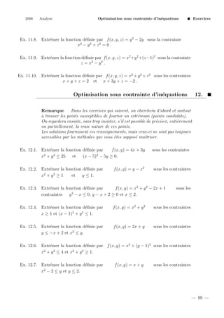 2008

Analyse

Optimisation sous contrainte d’in´quations
e

Exercices

Ex. 11.8. Extr´mer la fonction d´ﬁnie par f (x, y, z) = y 2 − 2y sous la contrainte
e
e
x2 − y 3 + z 2 = 0 .
Ex. 11.9. Extr´mer la fonction d´ﬁnie par f (x, y, z) = x2 +y 2 +(z−1)2 sous la contrainte
e
e
z = x2 − y 2 .
Ex. 11.10. Extr´mer la fonction d´ﬁnie par f (x, y, z) = x2 + y 2 + z 2 sous les contraintes
e
e
x + y + z = 2 et x + 3y + z = −2 .

Optimisation sous contrainte d’in´quations
e

12.

Remarque
Dans les exercices qui suivent, on cherchera d’abord et surtout
a
` trouver les points susceptibles de fournir un extr´mum (points candidats).
e
On regardera ensuite, sans trop insister, s’il est possible de pr´ciser, enti`rement
e
e
ou partiellement, la vraie nature de ces points.
Les solutions fournissent ces renseignements, mais ceux-ci ne sont pas toujours
accessibles par les m´thodes que vous ˆtes suppos´ maˆ
e
e
e
ıtriser.
Ex. 12.1. Extr´mer la fonction d´ﬁnie par
e
e
f (x, y) = 4x + 3y
2
2
2
x + y ≤ 25
et
(x − 5) − 5y ≥ 0.
Ex. 12.2. Extr´mer la fonction d´ﬁnie par
e
e
2
2
x +y ≥1
et
y ≤ 1.

f (x, y) = y − x2

sous les contraintes

sous les contraintes

Ex. 12.3. Extr´mer la fonction d´ﬁnie par
e
e
f (x, y) = x2 + y 2 − 2x + 1
contraintes
y 2 − x ≤ 0, y − x + 2 ≥ 0 et x ≤ 2.

sous les

Ex. 12.4. Extr´mer la fonction d´ﬁnie par
e
e
2
2
x ≥ 1 et (x − 1) + y ≤ 1.

f (x, y) = x2 + y 2

sous les contraintes

Ex. 12.5. Extr´mer la fonction d´ﬁnie par
e
e
2
y ≤ −x + 2 et x ≤ y.

f (x, y) = 2x + y

sous les contraintes

Ex. 12.6. Extr´mer la fonction d´ﬁnie par f (x, y) = x2 + (y − 1)2 sous les contraintes
e
e
2
2
2
2
x + y ≤ 4 et x + y ≥ 1.
Ex. 12.7. Extr´mer la fonction d´ﬁnie par
e
e
2
x − 2 ≤ y et y ≤ 2.

f (x, y) = x + y

sous les contraintes

99

 