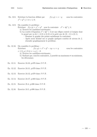 2008

Analyse

Optimisation sous contrainte d’in´quations
e

Ex. 12.8. Extr´mer la fonction d´ﬁnie par
e
e
2
2
x + y ≤ 1 et x ≥ 0.

f (x, y) = x − y

Exercices

sous les contraintes

Ex. 12.9. On consid`re le probl`me :
e
e
Extr´mer f (x, y) = x2 + y 2 sous la contrainte x2 + 4y 2 ≤ 4.
e
a) Trouver les candidats-extr´mants ;
e
b) La courbe d’´quation x2 + 4y 2 = 4 est une ellipse centr´e ` l’origine dont
e
e a
le grand axe va de (−2, 0) ` (2, 0) et le petit axe de (0, −1) ` (0, 1).
a
a
– Dessiner le graphe des points satisfaisant la contrainte.
– Apr`s avoir dessin´ sur ce graphe quelques courbes de niveau de f ,
e
e
r´soudre graphiquement le probl`me.
e
e
Ex. 12.10. On consid`re le probl`me :
e
e
Extr´mer
e
f (x, y) = x2 + y 2 − xy + x + y
sous les contraintes
x ≤ 0, y ≤ 0 et x + y ≥ −3.
a) Trouver les candidats-extr´mants ;
e
b) Sachant que, sous les contraintes, f poss`de un maximum et un minimum,
e
les d´terminer.
e
Ex. 12.11. Exercice 24.10, p.678 dans S & B .
Ex. 12.12. Exercice 24.11, p.678 dans S & B .
Ex. 12.13. Exercice 24.12, p.678 dans S & B .
Ex. 12.14. Exercice 24.17, p.683 dans S & B .
Ex. 12.15. Exercice 25.4, p.698 dans S & B .
Ex. 12.16. Exercice 24.5, p.698 dans S & B .

100

 