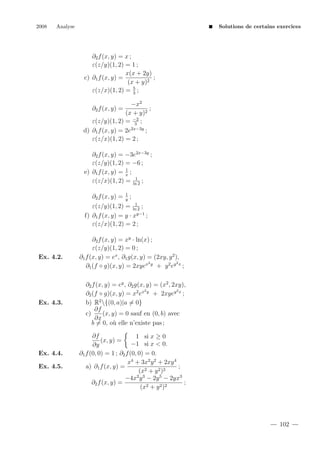 2008

Analyse

Solutions de certains exercices

∂2 f (x, y) = x ;
ε(z/y)(1, 2) = 1 ;
x(x + 2y)
c) ∂1 f (x, y) =
;
(x + y)2
5
ε(z/x)(1, 2) = 3 ;
−x2
;
(x + y)2
ε(z/y)(1, 2) = −2 ;
3
d) ∂1 f (x, y) = 2e2x−3y ;
ε(z/x)(1, 2) = 2 ;
∂2 f (x, y) =

∂2 f (x, y) = −3e2x−3y ;
ε(z/y)(1, 2) = −6 ;
1
e) ∂1 f (x, y) = x ;
1
ε(z/x)(1, 2) = ln 2 ;
∂2 f (x, y) =

1
y

;

1
ε(z/y)(1, 2) = ln 2 ;
f) ∂1 f (x, y) = y · xy−1 ;
ε(z/x)(1, 2) = 2 ;

Ex. 4.2.

Ex. 4.3.

Ex. 4.4.
Ex. 4.5.

∂2 f (x, y) = xy · ln(x) ;
ε(z/y)(1, 2) = 0 ;
∂1 f (x, y) = ex , ∂1 g(x, y) = (2xy, y 2 ),
2
2
∂1 (f ◦ g)(x, y) = 2xyex y + y 2 ey x ;
∂2 f (x, y) = ey , ∂2 g(x, y) = (x2 , 2xy),
2
2
∂2 (f ◦ g)(x, y) = x2 ex y + 2xyey x ;
b) R2 {(0, a)|a = 0}
∂f
c)
(x, y) = 0 sauf en (0, b) avec
∂x
b = 0, o` elle n’existe pas ;
u
∂f
1 si x ≥ 0
(x, y) =
−1 si x < 0.
∂y
∂1 f (0, 0) = 1 ; ∂2 f (0, 0) = 0.
x4 + 3x2 y 2 + 2xy 4
;
a) ∂1 f (x, y) =
(x2 + y 2 )2
−4x2 y 3 − 2y 5 − 2yx3
∂2 f (x, y) =
;
(x2 + y 2 )2

102

 