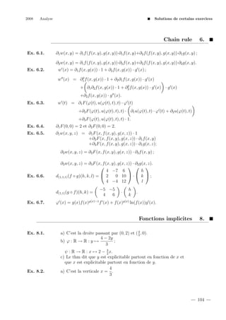 2008

Analyse

Solutions de certains exercices

Chain rule
Ex. 6.1.

6.

∂1 w(x, y) = ∂1 f (f (x, y), g(x, y))·∂1 f (x, y)+∂2 f (f (x, y), g(x, y))·∂1 g(x, y) ;
∂2 w(x, y) = ∂1 f (f (x, y), g(x, y))·∂2 f (x, y)+∂2 f (f (x, y), g(x, y))·∂2 g(x, y).

Ex. 6.2.

w (x) = ∂1 f (x, g(x)) · 1 + ∂2 f (x, g(x)) · g (x) ;
2
w (x) = ∂1 f (x, g(x)) · 1 + ∂2 ∂1 f (x, g(x)) · g (x)
2
+ ∂1 ∂2 f (x, g(x)) · 1 + ∂2 f (x, g(x)) · g (x) · g (x)

+∂2 f (x, g(x)) · g (x).
Ex. 6.3.

w (t) = ∂1 F (ϕ(t), u(ϕ(t), t), t) · ϕ (t)
+∂2 F (ϕ(t), u(ϕ(t), t), t) · ∂1 u(ϕ(t), t) · ϕ (t) + ∂2 u(ϕ(t), t)
+∂3 F (ϕ(t), u(ϕ(t), t), t) · 1.

Ex. 6.4.

∂1 F (0, 0) = 2 et ∂2 F (0, 0) = 2.

Ex. 6.5.

∂1 w(x, y, z) = ∂1 F (x, f (x, y), g(x, z)) · 1
+∂2 F (x, f (x, y), g(x, z)) · ∂1 f (x, y)
+∂3 F (x, f (x, y), g(x, z)) · ∂1 g(x, z);
∂2 w(x, y, z) = ∂2 F (x, f (x, y), g(x, z)) · ∂2 f (x, y) ;

Ex. 6.6.

∂3 w(x, y, z) = ∂3 F (x, f (x, y), g(x, z)) · ∂2 g(x, z).
  

4 −7 6
h
0 10  ·  k  ;
d(1,1,1) (f ◦ g)(h, k, l) =  2
4 −4 12
l
d(1,1) (g ◦ f )(h, k) =

Ex. 6.7.

−5 −5
4
6

·

h
k

.

ϕ (x) = g(x)f (x)g(x)−1 f (x) + f (x)g(x) ln(f (x))g (x).

Fonctions implicites
Ex. 8.1.

Ex. 8.2.

8.

a) C’est la droite passant par (0, 2) et ( 4 , 0).
3
4 − 2y
b) ϕ : R → R : y →
;
3
ψ : R → R : x → 2 − 3 x.
2
c) Le thm dit que y est explicitable partout en fonction de x et
que x est explicitable partout en fonction de y.
4
a) C’est la verticale x = .
3

104

 