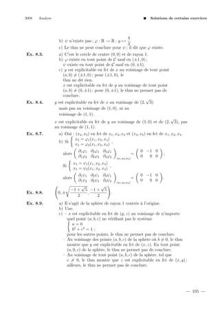 2008

Analyse

Solutions de certains exercices

4
b) ψ n’existe pas ; ϕ : R → R : y → .
3
c) Le thm ne peut conclure pour ψ ; il dit que ϕ existe.
Ex. 8.3.

Ex. 8.4.

a) C’est le cercle de centre (0, 0) et de rayon 1.
b) ϕ existe en tout point de C sauf en (±1, 0) ;
ψ existe en tout point de C sauf en (0, ±1).
c) y est explicitable en fct de x au voisinage de tout point
(a, b) = (±1, 0) ; pour (±1, 0), le
thm ne dit rien.
x est explicitable en fct de y au voisinage de tout point
(a, b) = (0, ±1) ; pour (0, ±1), le thm ne permet pas de
conclure.
√
y est explicitable en fct de x au voisinage de (2, 3)
mais pas au voisinage de (1, 0), ni au
voisinage de (1, 1).
x est explicitable en fct de y au voisinage de (1, 0) et de (2,
au voisinage de (1, 1).

Ex. 8.7.

√

3), pas

a) Oui : (x2 , x5 ) en fct de x1 , x3 , x4 et (x3 , x5 ) en fct de x1 , x2 , x4 .
x2 = ϕ1 (x1 , x3 , x4 )
,
b) Si
x5 = ϕ2 (x1 , x3 , x4 )
alors

∂1 ϕ1 ∂2 ϕ1 ∂3 ϕ1
∂1 ϕ2 ∂2 ϕ2 ∂3 ϕ2

=

0 −1 0
0
0 0

;

=

0 −1 0
0
0 0

.

(a1 ,a3 ,a4 )

x3 = ψ1 (x1 , x2 , x4 )
,
x5 = ψ2 (x1 , x2 , x4 )

Si

∂1 ψ1 ∂2 ψ1 ∂3 ψ1
∂1 ψ2 ∂2 ψ2 ∂3 ψ2
√
√
−1 + 5 −1 + 5
,
.
2
2

alors

(a1 ,a2 ,a4 )

Ex. 8.8.

0, ±

Ex. 8.9.

a) Il s’agit de la sph`re de rayon 1 centr´e ` l’origine.
e
e a
b) Une.
c) – x est explicitable en fct de (y, z) au voisinage de n’importe
quel point (a, b, c) ne v´riﬁant pas le syst`me
e
e
a=0
b2 + c 2 = 1 ;
pour les autres points, le thm ne permet pas de conclure.
– Au voisinage des points (a, b, c) de la sph`re o` b = 0, le thm
e
u
montre que y est explicitable en fct de (x, z). En tout point
(a, 0, c) de la sph`re, le thm ne permet pas de conclure.
e
– Au voisinage de tout point (a, b, c) de la sph`re, tel que
e
c = 0, le thm montre que z est explicitable en fct de (x, y) ;
ailleurs, le thm ne permet pas de conclure.

105

 