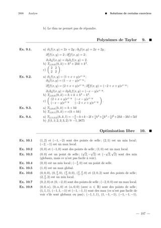 2008

Analyse

Solutions de certains exercices

b) Le thm ne permet pas de r´pondre.
e

Polynˆmes de Taylor
o
Ex. 9.1.

9.

a) ∂1 f (x, y) = 2x + 2y ; ∂2 f (x, y) = 2x + 2y ;
2
2
∂1 f (x, y) = 2 ; ∂2 f (x, y) = 2 ;

∂1 ∂2 f (x, y) = ∂2 ∂1 f (x, y) = 2.
b) T2,(0,0) (h, k) = h2 + 2hk + k 2 .
2 2
c)
.
2 2
Ex. 9.2.

a) ∂1 f (x, y) = (1 + x + y)ex−y ;
∂2 f (x, y) = (1 − x − y)ex−y ;
2
2
∂1 f (x, y) = (2 + x + y)ex−y ; ∂2 f (x, y) = (−2 + x + y)ex−y ;

∂1 ∂2 f (x, y) = ∂2 ∂1 f (x, y) = (−x − y)ex−y .
b) T2,(0,0) (h, k) = h + k + h2 − k 2 .
(2 + x + y)ex−y (−x − y)ex−y
c)
.
(−x − y)ex−y
(−2 + x + y)ex−y
Ex. 9.3.

a) T3,(0,0) (h, k) = h + hk
b) T3,(0,1) (h, k) = e(h + hk)

Ex. 9.4.

3
a) T2,(1,2,3) (h, k, l) = − 2 −h+k −2l + 1 h2 + 1 k 2 − 1 l2 +2hk −3hl +5kl
4
6
8
b) f (1, 1; 2, 3; 3, 2) ∼ −1, 3875
=

Optimisation libre
Ex. 10.1

(1, 2) et (−1, −2) sont des points de selle ; (2, 1) est un min local ;
(−2, −1) est un max local.

Ex. 10.2
Ex. 10.3

(0, 0) et (−1, 0) sont des points de selle ; (1, 0) est un max local.
√
√
√ √
(0, 0) est un point de selle ; ( 2, − 2) et (− 2, 2) sont des min
(globaux, mais ce n’est pas facile ` voir).
a

Ex. 10.4

2
(0, 0) est un min local ; (− 3 , 0) est un point de selle.

Ex. 10.5

(1, 0) est un max global.

Ex. 10.6

2
(0, 0, 0), (0, 2 , 0), ( 2 , 0, 0), ( 2 , 3 , 0) et (2, 0, 2) sont des points de selle ;
3
3
3
(2, 2 , 2) est un min local.
3

Ex. 10.7

(0, 2, 0) et (0, −2, 0) sont des points de selle ; (−2, 0, 0) est un max local.

Ex. 10.8

10.

(0, 0, α), (0, α, 0) et (α, 0, 0) (avec α ∈ R) sont des points de selle ;
(1, 1, 1), (−1, 1, −1) et (−1, −1, 1) sont des max (ce n’est pas facile de
voir s’ils sont globaux ou pas) ; (−1, 1, 1), (1, −1, −1), (−1, −1, −1),

107

 