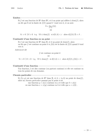 2008

Analyse

Ch. 1 Notions de base

D´ﬁnitions
e

Limites
Si f est une fonction de Rp dans Rq , et a un point qui adh`re ` dom(f ), alors
e a
on dit que b est la limite de f (x) quand x tend vers a, et on note
b = lim f (x)
x→a

ssi
∀ε > 0 ∃ δ > 0 t.q. ∀x ∈ dom(f ) si d(x, a) < ε alors d(f (x), b) < δ .
Continuit´ d’une fonction en un point
e
Si f est une fonction de Rp dans R, et a un point de dom(f ), alors
on dit que f est continue au point a si f (a) est la limite de f (x) quand x tend
vers a.
Autrement dit
f est continue au point a
ssi
∀ε > 0 ∃ δ > 0 t.q. ∀x ∈ dom(f ) si d(x, a) < ε alors d(f (x), f (a)) < δ .

Continuit´ d’une fonction
e
Une fonction f est dite continue (ou partout continue) si elle est continue en
tous les points de son domaine.
Chemin particulier
Si f (x, y) est une fonction de R2 dans R, et a = (a, b) un point de dom(f ),
alors un chemin particulier passant par le point a est
une fonction y = φ(x) continue en a et telle que b = φ(a)
ou une fonction x = ψ(y) continue en b et telle que a = ψ(b) .

10

 
