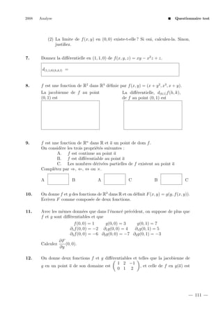 2008

Analyse

Questionnaire test

(2) La limite de f (x, y) en (0, 0) existe-t-elle ? Si oui, calculez-la. Sinon,
justiﬁez.
7.

Donnez la diﬀ´rentielle en (1, 1, 0) de f (x, y, z) = xy − x2 z + z.
e
d(1,1,0)(h,k,l) =

8.

f est une fonction de R2 dans R3 d´ﬁnie par f (x, y) = (x + y 2 , x3 , x + y).
e
La jacobienne de f au point
(0, 1) est

9.

La diﬀ´rentielle, d(0,1) f (h, k),
e
de f au point (0, 1) est

f est une fonction de Rn dans R et a un point de dom f .
On consid`re les trois propri´t´s suivantes :
e
ee
A. f est continue au point a
B. f est diﬀ´rentiable au point a
e
C. Les nombres d´riv´es partielles de f existent au point a
e e
Compl´tez par ⇒, ⇐, ⇔ ou ×.
e
A

B

A

C

B

C

10.

On donne f et g des fonctions de R2 dans R et on d´ﬁnit F (x, y) = g(y, f (x, y)).
e
Ecrivez F comme compos´e de deux fonctions.
e

11.

Avec les mˆmes donn´es que dans l’´nonc´ pr´c´dent, on suppose de plus que
e
e
e
e e e
f et g sont diﬀ´rentiables et que
e
f (0, 0) = 1
g(0, 0) = 3
g(0, 1) = 7
∂1 f (0, 0) = −2 ∂1 g(0, 0) = 4
∂1 g(0, 1) = 5
∂2 f (0, 0) = −6 ∂2 g(0, 0) = −7 ∂2 g(0, 1) = −3
Calculez

12.

∂F
(0, 0).
∂y

On donne deux fonctions f et g diﬀ´rentiables et telles que la jacobienne de
e
1 2 −1
g en un point a de son domaine est
, et celle de f en g(a) est
0 1 2

111

 