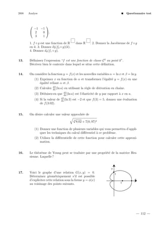 2008

Analyse

Questionnaire test




−1 −1
 2
0 .
3
1
1. f ◦ g est une fonction de R
en a. 3. Donnez ∂2 (f2 ◦ g)(a).
4. Donnez da (f1 ◦ g).

dans R

. 2. Donnez la Jacobienne de f ◦ g

13.

D´ﬁnissez l’expression “f est une fonction de classe C 2 au point a”.
e
D´crivez bien le contexte dans lequel se situe cette d´ﬁnition.
e
e

14.

On consid`re la fonction y = f (x) et les nouvelles variables α = ln x et β = ln y.
e
(1) Exprimez x en fonction de α et transformez l’´galit´ y = f (x) en une
e
e
´galit´ reliant α et β.
e
e
(2) Calculez

dβ
(ln a)
dα

en utilisant la r`gle de d´rivation en chaˆ
e
e
ıne.

dβ
(ln a) est l’´lasticit´ de
e
e
dα
dβ
(ln 3) est −2 et que f (3)
dα

(3) D´duisez-en que
e
(4) Si la valeur de
de f (3.02).

15.

y par rapport ` x en a.
a
= 5, donnez une ´valuation
e

On d´sire calculer une valeur approch´e de
e
e
√
3
8.02 + 7(0, 97)2
(1) Donnez une fonction de plusieurs variables qui vous permettra d’appliquer les techniques du calcul diﬀ´rentiel ` ce probl`me.
e
a
e
(2) Utilisez la diﬀ´rentielle de cette fonction pour calculer cette approxie
mation.

16.

Le th´or`me de Young peut se traduire par une propri´t´ de la matrice Hese e
ee
sienne. Laquelle ?

y

17.

Voici le graphe d’une relation G(x, y) = 0.
D´terminez g´om´triquement s’il est possible
e
e e
d’expliciter cette relation sous la forme y = φ(x)
au voisinage des points suivants.

1
x
1

112

 