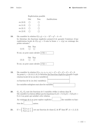 2008

Analyse

Questionnaire test

Explicitation possible
Oui

Non

Justiﬁcations

en (0, 0)
en (1, 0)
en (0, 1)
en (2, 0)
18.

On consid`re la relation G(x, y) = (x − 3)2 + y 2 − 4 = 0.
e
Le th´or`me des fonctions implicites permet-il de garantir l’existence d’une
e e
explicitation locale de G(x, y) = 0 sous la forme x = ψ(y) au voisinage des
points suivants ?
Oui Non
(1, 0)
Si oui, on peut aussi calculer ψ (0) =
Oui Non
(3, 2)
Si oui, on peut aussi calculer ψ (2) =

19.

On consid`re la relation G(x1 , x2 , x3 , x4 , x5 ) = x2 + x2 + x2 + x2 + x2 = 0.
e
5
4
3
2
1
Au point e4 = (0, 0, 0, 1, 0), le th´or`me des fonctions implicites garantit l’explie e
citation locale de la (ou des) variable(s)
en fonction de la (ou des) variable(s)
Les variables endog`nes sont alors les variables
e

20.

G1 , G2 , G3 sont des fonctions de 5 variables r´elles ` valeurs dans R.
e
a
On consid`re la relation d´ﬁnie par les ´quations G1 (x) = 0, G2 (x) = 0,G3 (x) =
e
e
e
0 et a un point qui satisfait cette relation.
Au voisinage de a on peut esp´rer expliciter
e
tion des

21.

G=

G1 (x, y, z)
G2 (x, y, z)

des variables en fonc-

autres.
est une fonction de classe C1 de R3 dans R2 ; a = (1, 2, 3)

113

 