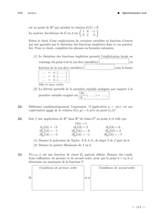 2008

Analyse

Questionnaire test

est un point de R3 qui satisfait la relation G(x) = 0.
1 0 −1
La matrice Jacobienne de G en a est
0 2
0
Faites le choix d’une explicitation de certaines variables en fonction d’autres
qui soit garantie par le th´or`me des fonctions implicites dans ce cas particue e
lier. Pour ce choix, compl´tez les phrases ou formules suivantes.
e
(1) Le th´or`me des fonctions implicites garantit l’explicitation locale au
e e
en

voisinage du point a de la (ou des) variable(s)
fonction de la (ou des) variable(s)
. . . = φ... (. . . . . .)
. . . = φ... (. . . . . .)
. . . = φ... (. . . . . .)

sous la forme

Biﬀez les lignes inutiles

(2) La d´riv´e partielle de la premi`re variable endog`ne par rapport ` la
e e
e
e
a
∂φ...
(. . . . . .) = . . . . . .
premi`re variable exog`ne est
e
e
∂ ...
22.

D´ﬁnissez math´matiquement l’expression “L’application y = φ(x) est une
e
e
explicitation locale de la relation G(x, y) = 0 pr`s du point (a, b)”.
e

23.

Soit f une application de R3 dans R2 de classe C 2 au point a et telle que
∂1 f (a) = −3
2
∂11 f (a) = −1
2
∂22 f (a) = −5

f (a) = 5
∂2 f (a) = 2
2
∂12 f (a) = −6
2
∂23 f (a) = −1

∂3 f (a) = 0
2
∂13 f (a) = 3
2
∂33 f (a) = −7

(1) Donnez le polynˆme de Taylor, T (h, k, l), de degr´ 2 de f pr`s de a.
o
e
e
(2) Donnez la matrice Hessienne de f en a.
24.

F (x, y, z) est une fonction de classe C2 partout d´ﬁnie. Donnez des condie
tions suﬃsantes, de premier et de second ordre, pour que le point a = (a, b, c)
d´termine un maximum de la fonction F .
e
Conditions de premier ordre
Si

Conditions de second ordre
et si

114

 