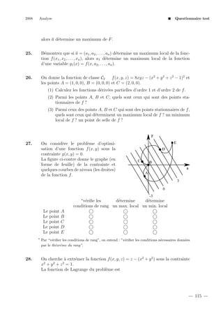 2008

Analyse

Questionnaire test

e
alors a d´termine un maximum de F .
25.

D´montrez que si a = (a1 , a2 , . . . , an ) d´termine un maximum local de la fonce
e
tion f (x1 , x2 , . . . , xn ), alors a1 d´termine un maximum local de la fonction
e
d’une variable g1 (x) = f (x, a2 , . . . , an ).

26.

On donne la fonction de classe C2
f (x, y, z) = 8xyz − (x2 + y 2 + z 2 − 1)2 et
les points A = (1, 0, 0), B = (0, 0, 0) et C = (2, 0, 0).
(1) Calculez les fonctions d´riv´es partielles d’ordre 1 et d’ordre 2 de f .
e e
(2) Parmi les points A, B et C, quels sont ceux qui sont des points stationnaires de f ?
(3) Parmi ceux des points A, B et C qui sont des points stationnaires de f ,
quels sont ceux qui d´terminent un maximum local de f ? un minimum
e
local de f ? un point de selle de f ?

y

27.

On consid`re le probl`me d’optimie
e
sation d’une fonction f (x, y) sous la
contrainte g(x, y) = 0.
La ﬁgure ci-contre donne le graphe (en
forme de feuille) de la contrainte et
quelques courbes de niveau (les droites)
de la fonction f .

E
D
C

B
x
A
3
0
-3

∗

v´riﬁe les
e
d´termine
e
d´termine
e
conditions de rang un max. local un min. local
Le point A
Le point B
Le point C
Le point D
Le point E
∗

28.

Par “v´riﬁer les conditions de rang”, on entend : ”v´riﬁer les conditions n´cessaires donn´es
e
e
e
e
par le th´or`me du rang”.
e e

On cherche ` extr´mer la fonction f (x, y, z) = z − (x2 + y 2 ) sous la contrainte
a
e
x2 + y 2 + z 2 = 1.
La fonction de Lagrange du probl`me est
e

115

 