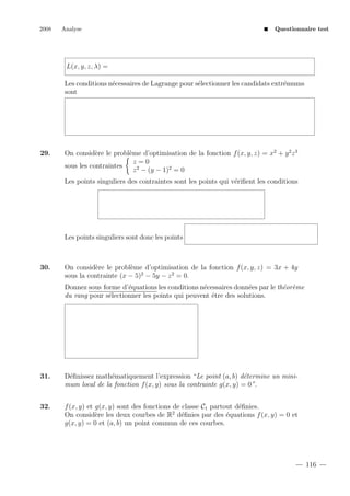 2008

Analyse

Questionnaire test

L(x, y, z, λ) =
Les conditions n´cessaires de Lagrange pour s´lectionner les candidats extr´mums
e
e
e
sont

29.

On consid`re le probl`me d’optimisation de la fonction f (x, y, z) = x2 + y 2 z 3
e
e
z=0
sous les contraintes
z 2 − (y − 1)2 = 0
Les points singuliers des contraintes sont les points qui v´riﬁent les conditions
e

Les points singuliers sont donc les points

30.

On consid`re le probl`me d’optimisation de la fonction f (x, y, z) = 3x + 4y
e
e
sous la contrainte (x − 5)2 − 5y − z 2 = 0.
Donnez sous forme d’´quations les conditions n´cessaires donn´es par le th´or`me
e
e
e
e e
du rang pour s´lectionner les points qui peuvent ˆtre des solutions.
e
e

31.

D´ﬁnissez math´matiquement l’expression “Le point (a, b) d´termine un minie
e
e
mum local de la fonction f (x, y) sous la contrainte g(x, y) = 0”.

32.

f (x, y) et g(x, y) sont des fonctions de classe C1 partout d´ﬁnies.
e
On consid`re les deux courbes de R2 d´ﬁnies par des ´quations f (x, y) = 0 et
e
e
e
g(x, y) = 0 et (a, b) un point commun de ces courbes.

116

 