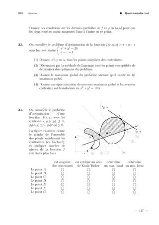 2008

Analyse

Questionnaire test

Donnez des conditions sur les d´riv´es partielles de f et g en (a, b) pour que
e e
les deux courbes soient tangentes l’une ` l’autre en ce point.
a

33.

On consid`re le probl`me d’optimisation de la fonction f (x, y, z) = x + y + z
e
e
x2 + y 2 = 20
sous les contraintes
x−z =1
(1) Donnez, s’il y en a, tous les points singuliers des contraintes.
(2) D´terminez par la m´thode de Lagrange tous les points susceptibles de
e
e
d´terminer des optimums du probl`me.
e
e
(3) Donnez le maximum global du probl`me sachant qu’il existe un tel
e
maximum global.
(4) Donnez une approximation du nouveau maximum global si la premi`re
e
2
2
contrainte est transform´e en x + y = 19.5.
e

34.

g3 = 0

On consid`re le probl`me
e
e
d’optimisation
d’une
fonction f (x, y) sous les
contraintes g1 (x, y) ≤ 0,
g2 (x, y) ≤ 0, g3 (x, y) ≤ 0.
La ﬁgure ci-contre donne
le graphe de l’ensemble
des points satisfaisant les
contraintes (en hachur´),
e
et quelques courbes de
niveau de la fonction f
(en traits plus ﬁns)

E

F
C

g2 = 0

G

D

2

B
y

1

g1 = 0

A
x

3

2

1

0

est singulier est critique au sens
d´termine
e
d´termine
e
des contraintes de Kunh-Tucker un max. local un min. local
Le point A
Le point B
Le point C
Le point D
Le point E
Le point F
Le point G

117

 