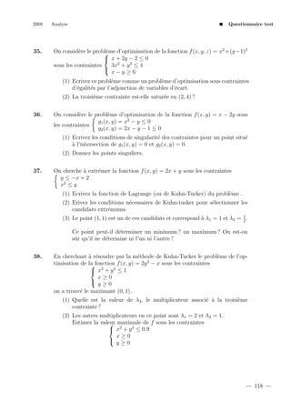 2008

35.

Analyse

Questionnaire test

On consid`re le probl`me d’optimisation de la fonction f (x, y, z) = x2 +(y−1)2
e
e

 x + 2y − 2 ≤ 0
3x2 + y 2 ≤ 4
sous les contraintes
 x−y ≥6
(1) Ecrivez ce probl`me comme un probl`me d’optimisation sous contraintes
e
e
d’´galit´s par l’adjonction de variables d’´cart.
e
e
e
(2) La troisi`me contrainte est-elle satur´e en (2, 4) ?
e
e

36.

On consid`re le probl`me d’optimisation de la fonction f (x, y) = x − 2y sous
e
e
g1 (x, y) = x2 − y ≤ 0
les contraintes
g2 (x, y) = 2x − y − 1 ≤ 0
(1) Ecrivez les conditions de singularit´ des contraintes pour un point situ´
e
e
a
` l’intersection de g1 (x, y) = 0 et g2 (x, y) = 0.
(2) Donnez les points singuliers.

37.

On cherche ` extr´mer la fonction f (x, y) = 2x + y sous les contraintes
a
e
y ≤ −x + 2
x2 ≤ y
(1) Ecrivez la fonction de Lagrange (ou de Kuhn-Tucker) du probl`me .
e
(2) Erivez les conditions n´cessaires de Kuhn-tucker pour s´lectionner les
e
e
candidats extr´mums.
e
1
(3) Le point (1, 1) est un de ces candidats et correspond ` λ1 = 1 et λ2 = 2 .
a

Ce point peut-il d´terminer un minimum ? un maximum ? Ou est-on
e
sˆr qu’il ne d´termine ni l’un ni l’autre ?
u
e
38.

En cherchant ` r´soudre par la m´thode de Kuhn-Tucker le probl`me de l’opa e
e
e
2
timisation de la fonction f (x, y) = 2y − x sous les contraintes

 x2 + y 2 ≤ 1
x≥0

y≥0
on a trouv´ le maximant (0, 1).
e
(1) Quelle est la valeur de λ3 , le multiplicateur associ´ ` la troisi`me
e a
e
contrainte ?
(2) Les autres multiplicateurs en ce point sont λ1 = 2 et λ2 = 1.
Estimez la valeur maximale de f sous les contraintes

 x2 + y 2 ≤ 0.9
x≥0

y≥0

118

 