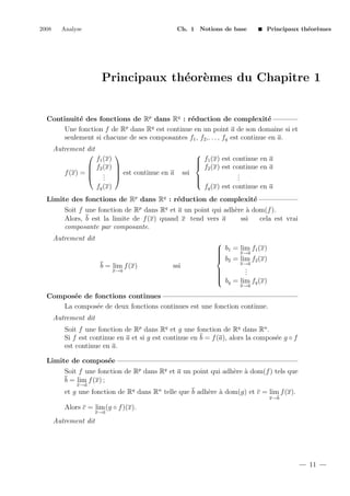 2008

Analyse

Ch. 1 Notions de base

Principaux th´or`mes
e e

Principaux th´or`mes du Chapitre 1
e e

Continuit´ des fonctions de Rp dans Rq : r´duction de complexit´
e
e
e
p
q
Une fonction f de R dans R est continue en un point a de son domaine si et
seulement si chacune de ses composantes f1 , f2 ,. . . , fq est continue en a.
Autrement dit



f1 (x)
 f2 (x) 
f (x) =  .  est continue en a
 . 
.
fq (x)


 f1 (x) est continue en a

 f2 (x) est continue en a
ssi
.
.

.


fq (x) est continue en a

Limite des fonctions de Rp dans Rq : r´duction de complexit´
e
e
Soit f une fonction de Rp dans Rq et a un point qui adh`re ` dom(f ).
e a
Alors, b est la limite de f (x) quand x tend vers a
ssi
cela est vrai
composante par composante.
Autrement dit

b = lim f (x)
x→a

ssi


lim
 b1 = x→a f1 (x)


 b = lim f (x)
 2
2
x→a
.
.


.


 bq = lim fq (x)
x→a

Compos´e de fonctions continues
e
La compos´e de deux fonctions continues est une fonction continue.
e
Autrement dit
Soit f une fonction de Rp dans Rq et g une fonction de Rq dans Rn .
Si f est continue en a et si g est continue en b = f (a), alors la compos´e g ◦ f
e
est continue en a.
Limite de compos´e
e
Soit f une fonction de Rp dans Rq et a un point qui adh`re ` dom(f ) tels que
e a
b = lim f (x) ;
x→a

et g une fonction de Rq dans Rn telle que b adh`re ` dom(g) et c = lim f (x).
e a
x→b

Alors c = lim (g ◦ f )(x).
x→a

Autrement dit

11

 
