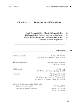 2008

Analyse

Ch. 2 D´riv´es et diﬀ´rentielles
e e
e

Chapitre 2

D´riv´es et diﬀ´rentielles
e e
e

´
D´riv´es partielles - Elasticit´s partielles
e e
e
Diﬀ´rentielle - Espace tangent - Gradient
e
R`gle de d´rivation en chaˆ (Chain rule)
e
e
ıne
D´riv´es d’ordre sup´rieur
e e
e

4.
5.
6.
7.

R´f´rences
ee
• D´riv´es partielles
e e

S & B : 9.1, 9.2, 9.3
Syll. Math.et An. Chap.3, § 9 pp. 71 ` 73
a

´
• Elasticit´s partielles
e

Tout bon cours d’´conomie
e
S & B pp.199-200

• Diﬀ´rentielle
e
• Gradient

S & B : 9.4
Syll. Math.et An. Chap.3, § 10 pp. 74 ` 77
a
S & B : pp. 305 et 306
S & B : pp. 608 et 613
Syll. Math.et An. Chap.3, § 4.4, pp. 57 ` 59
a
Syll. Math.et An. Chap.3, § 10.6, pp. 78 et 79

• R`gle de d´rivation en chaˆ (Chain rule)
e
e
ıne
Rappels pour une variable
Fonctions de plusieurs variables

S & B : pp.75-80
S & B : pp.311-313
S & B : pp.211-214

13

 