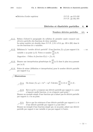 2008

Analyse

Ch. 2 D´riv´es et diﬀ´rentielles
e e
e

• D´riv´es d’ordre sup´rieur
e e
e

D´riv´es et ´lasticit´s partielles
e e
e
e

S & B : pp.215-220
S & B : pp.304-305

D´riv´es et ´lasticit´s partielles
e e
e
e
Nombres d´riv´es partielles
e e

4.
4.1.

e
e
e
4.1.1. Relisez d’abord le paragraphe du syllabus de premi`re ann´e consacr´ aux
d´riv´es partielles des fonctions de deux variables.
e e
La mˆme mati`re est abord´e dans S & B , § 9.1 ` 9.3, pp. 195 ` 202, dans le
e
e
e
a
a
cas des fonctions de n variables.
e
e e
a
4.1.2. D´ﬁnissez le “nombre d´riv´e partielle” d’une fonction f (x, y) par rapport ` la
∂f
(a, b).
variable x au point (a, b). Notez ce nombre
∂x
Suggestion : Utilisez la fonction G(x) = f (x, b).
4.1.3. Donnez une interpr´tation g´om´trique de
e
e e
par (a, b).

← D´f.
e

∂f
(a, b) dans le plan iso-y passant
∂x

4.1.4. Faites de mˆme (d´ﬁnition et interpr´tation) pour le nombre d´riv´e partielle
e
e
e
e e
par rapport ` y.
a
Illustrations

4.1.a
2+2 = ?

On donne f (x, y) = 4x3 − xy 2 . Calculez

∂f
∂f
(1, 2) et
(1, 2) .
∂x
∂y

4.1.b

Est-ce qu’il y a toujours une d´riv´e partielle par rapport ` x, pour
e e
a
n’importe quelle fonction, et en n’importe quel point ?
Donnez un exemple simple d’une fonction qui n’admet pas de d´riv´e partielle
e e
par rapport ` x en un point.
a
2+2 = ?

4.1.c

Est-ce que les existences d’une d´riv´e partielle par rapport ` x et
e e
a
d’une d´riv´e partielle par rapport ` y sont li´es ?
e e
a
e
Donnez un exemple d’une fonction simple qui, en un point, admet une d´riv´e
e e
partielle par rapport ` une variable et pas par rapport ` l’autre.
a
a
2+2 = ?

14

 