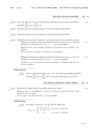 2008

Analyse

Ch. 2 D´riv´es et diﬀ´rentielles
e e
e

D´riv´es et ´lasticit´s partielles
e e
e
e

Fonctions d´riv´es partielles
e e
4.2.1. Pour une fonction f (x, y) de R2 dans R, d´ﬁnissez les deux fonctions d´riv´es
e
e e
∂f
∂f
partielles
(x, y) et
(x, y).
∂x
∂x
4.2.2. Comment calcule-t-on en pratique les fonctions d´riv´es partielles ?
e e

4.2.
← D´f.
e

4.2.3. Comment calcule-t-on en pratique les nombres d´riv´es partielles ?
e e
4.2.4. G´n´ralisez les notions ci-dessus au cas des fonctions de trois variables ou plus.
e e
– D´ﬁnissez les nombres d´riv´es partielles d’une fonction f (x, y, z) de trois
e
e e
variables, ou d’une fonction f (x1 , x2 , . . . , xp ) de p variables.

← D´f.
e

Ramenez-vous ` des nombres d´riv´es de fonctions d’une variable. Lesa
e e
quelles ?
Pr´cisez bien le contexte, les ´critures, les notations, . . .
e
e
– D´ﬁnissez les fonctions d´riv´es partielles d’une fonction f (x, y, z) de trois
e
e e
variables, ou d’une fonction f (x1 , x2 , . . . , xp ) de p variables.

← D´f.
e

Combien y a-t-il de fonctions d´riv´es partielles ? Combien chacune a-te e
elle de variables ?
Illustrations
4.2.a
2+2 = ?

Pour la mˆme fonction f (x, y) = 4x3 −xy 2 qu’au paragraphe pr´c´dent,
e
e e
∂f
∂f
calculez
(a, b) et
(a, b) en un point quelconque (a, b) de R2 .
∂x
∂y
Les d´riv´es partielles comme limites
e e

4.3.1. D´ﬁnissez le nombre d´riv´e partielle comme une limite.
e
e e

4.3.
← D´f.
e

Rappelez-vous de la d´ﬁnition en terme de limite du nombre d´riv´e d’une
e
e e
fonction d’une variable.
De l`, passez aux fonctions de 2, 3 ou p variables.
a
Illustrations
4.3.a
2+2 = ?

On donne la fonction f de R3 dans R d´ﬁnie par
e
 4
3
2
 x +y +z
si (x, y, z) = (0, 0, 0)
x2 + y 2 + z 2
f (x, y, z) =

0
si (x, y, z) = (0, 0, 0)

15

 