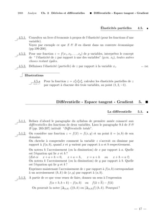 2008

Analyse

Ch. 2 D´riv´es et diﬀ´rentielles
e e
e

Diﬀ´rentielle - Espace tangent - Gradient
e

´
Elasticit´s partielles
e

4.5.

e
a
e
e
4.5.1. Consultez un livre d’´conomie ` propos de l’´lasticit´ (pour les fonctions d’une
variable).
Voyez par exemple ce que S & B en disent dans un contexte ´conomique
e
(pp.199-200).
4.5.2. Pour une fonction z = f (x1 , x2 , . . . , xp ) de p variables, interpr´tez le concept
e
de “ l’´lasticit´ de z par rapport ` une des variables” (p.ex. x2 ), toutes autres
e
e
a
choses restant ´gales.
e
e
e
e
a
4.5.3. D´ﬁnissez l’´lasticit´ (partielle) de z par rapport ` la variable xi .

← D´f.
e

Illustrations
4.5.a
2+2 = ?

Pour la fonction z = x2 x3 x4 , calculez les ´lasticit´s partielles de z
e
e
1 2 3
par rapport ` chacune des trois variables, au point (1, 2, −1).
a

Diﬀ´rentielle - Espace tangent - Gradient
e
La diﬀ´rentielle
e

5.
5.1.

5.1.1. Relisez d’abord le paragraphe du syllabus de premi`re ann´e consacr´ aux
e
e
e
diﬀ´rentielles des fonctions de deux variables. Lisez le paragraphe 9.4 de S &
e
B (pp. 203-207) intitul´ “Diﬀ´rentielle totale”.
e
e
5.1.2. On consid`re une fonction z = f (x) = f (x, y) et un point a = (a, b) de son
e
domaine.
On cherche ` comprendre comment la variable z s’accroit ou diminue par
a
rapport ` f (a, b), quand x et y varient par rapport ` a et b respectivement.
a
a
On notera h l’accroissement (ou la diminution) de x par rapport ` a. Quelle
a
est l’´quation qui lie x et h ?
e
(Est-ce x + a + h = 0,
x + a = h,
x = a + h ou
x + h = a ?)
On notera k l’accroissement (ou la diminution) de y par rapport ` b. Quelle
a
est l’´quation qui lie y et k ?
e
Exprimez maintenant l’accroissement de z par rapport ` f (a, b) correspondant
a
a
` un accroissement (h, k) de (x, y) par rapport ` (a, b).
a
5.1.3. A partir de ce que vous venez de faire, donnez un sens ` l’expression
a
f (a + h, b + k) − f (a, b)

ou

f (a + h) − f (a)

On pourrait la noter [∆(a,b) z](h, k) ou [∆(a,b) f ] (h, k). Pourquoi ?

17

 