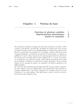 2008

Analyse

Ch. 1 Notions de base

Chapitre 1

Notions de base

Fonctions de plusieurs variables
Repr´sentations g´om´triques
e
e
e
Limites et continuit´
e

1
2.
3.

Nous abordons le d´but de l’analyse des fonctions de plusieurs variables r´elles
e
e
a
` valeurs, soit dans R, soit dans Rp . La plupart des notions que nous verrons
ont d´j` ´t´ ´tudi´es dans le cours Math´matique et Analyse de premi`re ann´e
eaeee
e
e
e
e
dans le cas particulier des fonctions de 2 variables ` valeurs dans R qui reste
a
le support graphique et intuitif du cas g´n´ral. On pourra donc se reporter au
e e
syllabus de ce cours. Nous revoyons ici les outils qui permettent de repr´senter
e
3
une fonction de 2 variables dans l’espace habituel ( R ), ` savoir les sections
a
et, en particulier, les courbes de niveau, outils utilis´s intens´ment par la suite
e
e
pour introduire et illustrer de nombreuses notions th´oriques. Nous revenons
e
ensuite sur les concepts de limites, de continuit´, de d´riv´es partielles et de
e
e e
diﬀ´rentiabilit´.
e
e
La vision des repr´sentations g´om´triques dans R3 n’est pas simple ` acqu´rir.
e
e e
a
e
Si cette maˆtrise n’est pas indispensable ` la compr´hension des mati`res de
ı
a
e
e
l’analyse inﬁnit´simale, elle donne cependant un avantage d´cisif en terme
e
e
d’intuition et de vision globale. Tout eﬀort pour y arriver est donc un investissement qui peut rapporter gros.

1

 