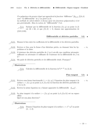 2008

Analyse

Ch. 2 D´riv´es et diﬀ´rentielles
e e
e

Diﬀ´rentielle - Espace tangent - Gradient
e

Ces polynˆmes du premier degr´ qui approchent la fonction “diﬀ´rence” [∆(a,b) f ](h, k)
o
e
e
sont “ la diﬀ´rentielle” de f au point (a, b).
e
La m´thode de calcul utilis´e ci-dessus (pour des fonctions polynomiales) n’est
e
e
pas g´n´ralisable. Mais la notion de ”diﬀ´rentielle” l’est.
e e
e
5.1.c

Sachant que la diﬀ´rentielle de la fonction f (x, y) au point (1, 2)
e
est 3h + 6k, et que f (1, 2) = 6, donnez une approximation de
f (0.9, 2.03).
2+2 = ?

Diﬀ´rentielle et d´riv´es partielles
e
e e

5.2.

5.2.1. Donnez le lien entre les coeﬃcients de la diﬀ´rentielle et les d´riv´es partielles.
e
e e
5.2.2. Ecrivez ce lien sous la forme d’un th´or`me pr´cis, en donnant bien les hye e
e
poth`ses et la th`se.
e
e

← Th.

5.2.3. L’existence des d´riv´es partielles de f en a est-elle une condition n´cessaire,
e e
e
suﬃsante ou n´cessaire et suﬃsante de l’existence de la diﬀ´rentielle de f en
e
e
a?
5.2.4. On parle de d´riv´es partielles et de diﬀ´rentielle totale. Pourquoi ?
e e
e
Illustrations
5.2.a

Calculez la diﬀ´rentielle de la fonction 3x3 e(y−2) en (2, 2).
e

2+2 = ?

Plan tangent
5.3.1. Ecrivez sous forme fonctionnelle ( z = t(x, y) ) l’´quation du plan tangent ` la
e
a
surface z = f (x, y) au point (a, b, f (a, b)) en fonction des d´riv´es partielles de
e e
f en (a, b).

5.3.
← Th.

5.3.2. Ecrivez la mˆme ´quation en y faisant apparaˆ la diﬀ´rentielle d(a,b) f .
e
e
ıtre
e
5.3.3. Le plan tangent ` la surface z = f (x, y) au point (a, b, f (a, b)) est un espace
a
aﬃne.
Quel est son plan directeur ?
Illustrations
5.3.a
2+2 = ?

Donnez l’´quation du plan tangent ` la surface z = x2 + y 3 au point
e
a
(2, −1, 3).

19

 