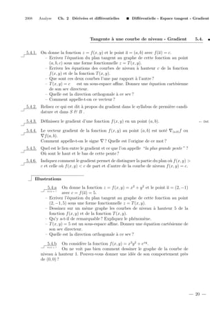 2008

Analyse

Ch. 2 D´riv´es et diﬀ´rentielles
e e
e

Diﬀ´rentielle - Espace tangent - Gradient
e

Tangente ` une courbe de niveau - Gradient
a

5.4.

5.4.1. On donne la fonction z = f (x, y) et le point a = (a, b) avec f (a) = c.
– Ecrivez l’´quation du plan tangent au graphe de cette fonction au point
e
(a, b, c) sous une forme fonctionnelle z = T (x, y).
– Ecrivez les ´quations des courbes de niveau ` hauteur c de la fonction
e
a
f (x, y) et de la fonction T (x, y).
– Que sont ces deux courbes l’une par rapport ` l’autre ?
a
– T (x, y) = c
est un sous-espace aﬃne. Donnez une ´quation cart´sienne
e
e
de son sev directeur.
– Quelle est la direction orthogonale ` ce sev ?
a
– Comment appelle-t-on ce vecteur ?
5.4.2. Relisez ce qui est dit ` propos du gradient dans le syllabus de premi`re candia
e
dature et dans S & B .
5.4.3. D´ﬁnissez le gradient d’une fonction f (x, y) en un point (a, b).
e
5.4.4. Le vecteur gradient de la fonction f (x, y) au point (a, b) est not´
e
f (a, b).
Comment appelle-t-on le signe ? Quelle est l’origine de ce mot ?

← D´f.
e
(a,b) f

ou

5.4.5. Quel est le lien entre le gradient et ce que l’on appelle “la plus grande pente ” ?
O` sont le haut et le bas de cette pente ?
u
5.4.6. Indiquez comment le gradient permet de distinguer la partie du plan o` f (x, y) >
u
c et celle o` f (x, y) < c de part et d’autre de la courbe de niveau f (x, y) = c.
u
Illustrations
On donne la fonction z = f (x, y) = x2 + y 2 et le point a = (2, −1)
avec c = f (a) = 5.
Ecrivez l’´quation du plan tangent au graphe de cette fonction au point
e
(2, −1, 5) sous une forme fonctionnelle z = T (x, y).
Dessinez sur un mˆme graphe les courbes de niveau ` hauteur 5 de la
e
a
fonction f (x, y) et de la fonction T (x, y).
Qu’y a-t-il de remarquable ? Expliquez le ph´nom`ne.
e
e
T (x, y) = 5 est un sous-espace aﬃne. Donnez une ´quation cart´sienne de
e
e
son sev directeur.
Quelle est la direction orthogonale ` ce sev ?
a

5.4.a
2+2 = ?

–
–
–
–
–

On consid`re la fonction f (x, y) = x3 y 2 + exy .
e
On ne voit pas bien comment dessiner le graphe de la courbe de
niveau ` hauteur 1. Pouvez-vous donner une id´e de son comportement pr`s
a
e
e
de (0, 0) ?
5.4.b

2+2 = ?

20

 