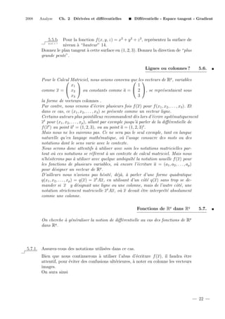 2008

Analyse

Ch. 2 D´riv´es et diﬀ´rentielles
e e
e

Diﬀ´rentielle - Espace tangent - Gradient
e

Pour la fonction f (x, y, z) = x2 + y 2 + z 2 , repr´sentez la surface de
e
2+2 = ?
niveau ` “hauteur” 14.
a
Donnez le plan tangent ` cette surface en (1, 2, 3). Donnez la direction de “plus
a
grande pente”.
5.5.b

Lignes ou colonnes ?

5.6.

Pour le Calcul Matriciel, nous avions convenu que les vecteurs de Rp , variables


 
x1
1
 x2  ou constants comme a =  2 , se repr´sentaient sous
comme x =
e
x3
3
la forme de vecteurs colonnes .
Par contre, nous venons d’´crire plusieurs fois f (x) pour f (x1 , x2 , . . . , x3 ). Et
e
dans ce cas, ce (x1 , x2 , . . . , x3 ) se pr´sente comme un vecteur ligne.
e
Certains auteurs plus pointilleux recommandent d`s lors d’´crire syst´matiquement
e
e
e
t
x pour (x1 , x2 , . . . , xp ), allant par exemple jusqu’` parler de la diﬀ´rentielle de
a
e
f (xt ) au point at = (1, 2, 3), ou au point a = (1, 2, 3)t .
Mais nous ne les suivrons pas. Ce ne sera pas le seul exemple, tant en langue
naturelle qu’en langage math´matique, o` l’usage consacre des mots ou des
e
u
notations dont le sens varie avec le contexte.
Nous serons donc attentifs ` utiliser avec soin les notations matricielles para
tout o` ces notations se r´f`rent ` un contexte de calcul matriciel. Mais nous
u
ee
a
n’h´siterons pas ` utiliser avec quelque ambigu¨ e la notation usuelle f (x) pour
e
a
ıt´
les fonctions de plusieurs variables, o` encore l’´criture a = (a1 , a2 , . . . , ap )
u
e
pour d´signer un vecteur de Rp .
e
D’ailleurs nous n’avions pas h´sit´, d´j`, ` parler d’une forme quadratique
e e ea a
q(x1 , x2 , . . . , xp ) = q(x) = xt Ax, en utilisant d’un cˆt´ q(x) sans trop se deoe
mander si x y d´signait une ligne ou une colonne, mais de l’autre cˆt´, une
e
oe
notation strictement matricielle xt Ax, o` x devait ˆtre interpr´t´ absolument
u
e
ee
comme une colonne.
Fonctions de Rp dans Rq

5.7.

On cherche ` g´n´raliser la notion de diﬀ´rentielle au cas des fonctions de Rp
a e e
e
dans Rq .

5.7.1. Assurez-vous des notations utilis´es dans ce cas.
e
Bien que nous continuerons ` utiliser l’abus d’´criture f (x), il faudra ˆtre
a
e
e
attentif, pour ´viter des confusions ult´rieures, ` noter en colonne les vecteurs
e
e
a
images.
On aura ainsi

22

 