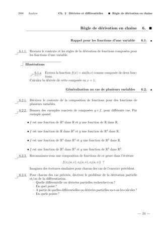 2008

Analyse

Ch. 2 D´riv´es et diﬀ´rentielles
e e
e

R`gle de d´rivation en chaˆ
e
e
ıne

R`gle de d´rivation en chaˆ
e
e
ıne
Rappel pour les fonctions d’une variable

6.
6.1.

6.1.1. Revoyez le contexte et les r`gles de la d´rivation de fonctions compos´es pour
e
e
e
les fonctions d’une variable.
Illustrations
6.1.a

Ecrivez la fonction f (x) = sin(ln x) comme compos´e de deux fonce
tions.
Calculez la d´riv´e de cette compos´e en x = 1.
e e
e
2+2 = ?

G´n´ralisation au cas de plusieurs variables
e e

6.2.

6.2.1. D´crivez le contexte de la composition de fonctions pour des fonctions de
e
plusieurs variables.
6.2.2. Donnez des exemples concrets de compos´es g ◦ f , pour diﬀ´rents cas. Par
e
e
exemple quand
• f est une fonction de R2 dans R et g une fonction de R dans R.
• f est une fonction de R dans R3 et g une fonction de R3 dans R.
• f est une fonction de R2 dans R2 et g une fonction de R2 dans R.
• f est une fonction de R2 dans R3 et g une fonction de R3 dans R2 .
6.2.3. Reconnaissez-vous une composition de fonctions de ce genre dans l’´criture
e
f (x1 (u, v), x2 (u, v), x3 (u, v)) ?
Imaginez des ´critures similaires pour chacun des cas de l’exercice pr´c´dent.
e
e e
6.2.4. Pour chacun des cas pr´cit´s, d´crivez le probl`me de la d´rivation partielle
e e
e
e
e
et/ou de la diﬀ´rentiation.
e
– Quelle diﬀ´rentielle ou d´riv´es partielles recherche-t-on ?
e
e e
– En quel point ?
– A partir de quelles diﬀ´rentielles ou d´riv´es partielles va-t-on les calculer ?
e
e e
– En quels points ?

24

 