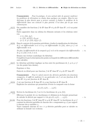 2008

Analyse

Ch. 2 D´riv´es et diﬀ´rentielles
e e
e

R`gle de d´rivation en chaˆ
e
e
ıne

Commentaire
Pour la pratique, il sera surtout utile de pouvoir maˆ
ıtriser
les probl`mes de d´rivation en chaˆ dans quelques cas simples. Mais la voie
e
e
ıne
th´orique la plus directe pour y arriver consiste ` ´tudier le probl`me de la
e
a e
e
diﬀ´rentielle dans son contexte le plus g´n´ral. C’est donc par l` que nous
e
e e
a
commen¸ons.
c
6.2.5. On consid`re des fonctions f de Rp dans Rq et g de Rq dans Rs ; et a un point
e
p
de R .
Faites apparaˆ dans un sch´ma les ´l´ments suivants et les relations entre
ıtre
e
ee
eux.
– f , a, f (a), da f ;
– g, f (a), g(f (a)), df (a) g ;
– g ◦ f , a, g ◦ f (a), da (g ◦ f ).
6.2.6. Dans le contexte de la question pr´c´dente, ´tudiez la signiﬁcation du th´or`me
e e
e
e e
Si f est diﬀ´rentiable en a et si g est diﬀ´rentiable en f (a), alors g ◦ f est
e
e
diﬀ´rentiable en a.
e
De plus, la diﬀ´rentielle de la compos´e g◦f en a est la compos´e des diﬀ´rentielles
e
e
e
e
de g en f (a) et de f en a.

← Th.

← Th.

Donnez une ´criture symbolique du th´or`me.
e
e e
Compl´tez-le par la description des points en lesquels les diﬀ´rentes diﬀ´rentielles
e
e
e
sont calcul´es.
e
6.2.7. Le th´or`me pr´c´dent implique un lien entre les jacobiennes de f , g et g ◦ f
e e
e e
(en des points bien choisis).
Exprimez ce lien.
Faites-le en d´tail pour une fonction f de R2 dans R3 et g de R3 dans R2 .
e
Commentaire
Pour le calcul concret des d´riv´es partielles des fonctions
e e
compos´es, il suﬃt de maˆtriser le cas particulier o` f est une fonction de R
e
ı
u
q
q
dans R et g une fonction de R dans R.
6.2.8. f est une fonction de R dans Rq et g une fonction de Rq dans R.
Explicitez les notations qui permettent d’´crire la compos´e sous la forme
e
e
g(x1 (t), x2 (t), . . . , xq (t)).
6.2.9. Ecrivez la Jacobienne de f en a et la Jacobienne de g en f (a).
q.e.d.

Eﬀectuez le produit de ces Jacobiennes et d´duisez-en la formule permettant
e
de calculer la d´riv´e par rapport ` t de g(x1 (t), x2 (t), . . . , xq (t)).
e e
a

← Th.

6.2.10. Pour des fonctions f de Rp dans Rq et g de Rq dans Rs , la Jacobienne de g ◦ f
contient les d´riv´es partielles de chacune des s composantes gi ◦ f par rapport
e e
a
` chacune des p variables xj .
Voyez comment chacune de ces s × p d´riv´es partielles peut se calculer en
e e
utilisant la formule vue ci-dessus.

25

 
