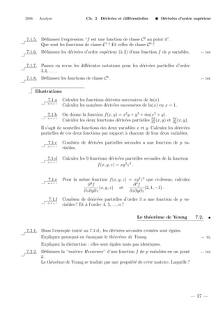 2008

Analyse

Ch. 2 D´riv´es et diﬀ´rentielles
e e
e

D´riv´es d’ordre sup´rieur
e e
e

7.1.5. D´ﬁnissez l’expression “f est une fonction de classe C 2 au point a”.
e
Que sont les fonctions de classe C 1 ? Et celles de classe C 0 ?
7.1.6. D´ﬁnissez les d´riv´es d’ordre sup´rieur (` 2) d’une fonction f de p variables.
e
e e
e
a

← D´f.
e

7.1.7. Passez en revue les diﬀ´rentes notations pour les d´riv´es partielles d’ordre
e
e e
3,4, . . . .
7.1.8. D´ﬁnissez les fonctions de classe C k .
e

← D´f.
e

Illustrations
7.1.a
2+2 = ?

7.1.b
2+2 = ?

Calculez les fonctions d´riv´es successives de ln(x).
e e
Calculez les nombres d´riv´es successives de ln(x) en x = 1.
e e
On donne la fonction f (x, y) = x2 y + y 3 + sin(x2 + y).
Calculez les deux fonctions d´riv´es partielles ∂f (x, y) et
e e
∂x

∂f
(x, y).
∂y

Il s’agit de nouvelles fonctions des deux variables x et y. Calculez les d´riv´es
e e
partielles de ces deux fonctions par rapport ` chacune de leur deux variables.
a
7.1.c
2+2 = ?

7.1.d
2+2 = ?

7.1.e
2+2 = ?

7.1.f
2+2 = ?

Combien de d´riv´es partielles secondes a une fonction de p vae e
riables.
Calculez les 9 fonctions d´riv´es partielles secondes de la fonction
e e
f (x, y, z) = xy 2 z 3 .
Pour la mˆme fonction f (x, y, z) = xy 2 z 3 que ci-dessus, calculez
e
∂3f
∂3f
(x, y, z) et
(2, 1, −1) .
∂z∂y∂z
∂z∂y∂z
Combien de d´riv´es partielles d’ordre 3 a une fonction de p vae e
riables ? Et ` l’ordre 4, 5, . . . n ?
a
Le th´or`me de Young
e e

7.2.1. Dans l’exemple trait´ au 7.1.d., les d´riv´es secondes crois´es sont ´gales.
e
e e
e
e
Expliquez pourquoi en ´non¸ant le th´or`me de Young.
e
c
e e

7.2.

← Th.

Expliquez la distinction : elles sont ´gales mais pas identiques.
e
7.2.2. D´ﬁnissez la “matrice Hessienne” d’une fonction f de p variables en un point
e
a.
Le th´or`me de Young se traduit par une propri´t´ de cette matrice. Laquelle ?
e e
ee

← D´f.
e

27

 